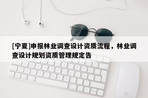 [寧夏]申報林業(yè)調(diào)查設(shè)計資質(zhì)流程，林業(yè)調(diào)查設(shè)計規(guī)劃資質(zhì)管理規(guī)定告