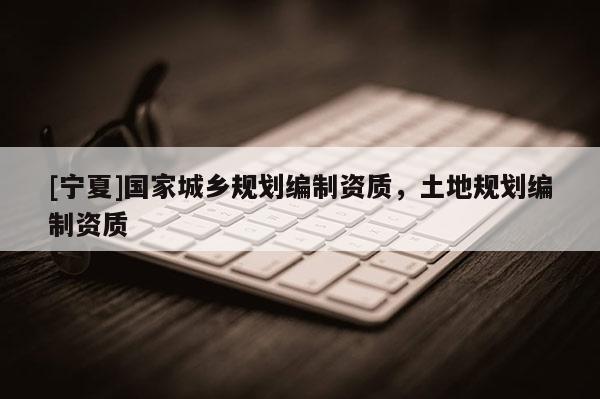 [寧夏]國(guó)家城鄉(xiāng)規(guī)劃編制資質(zhì)，土地規(guī)劃編制資質(zhì)