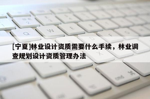 [寧夏]林業(yè)設(shè)計(jì)資質(zhì)需要什么手續(xù)，林業(yè)調(diào)查規(guī)劃設(shè)計(jì)資質(zhì)管理辦法
