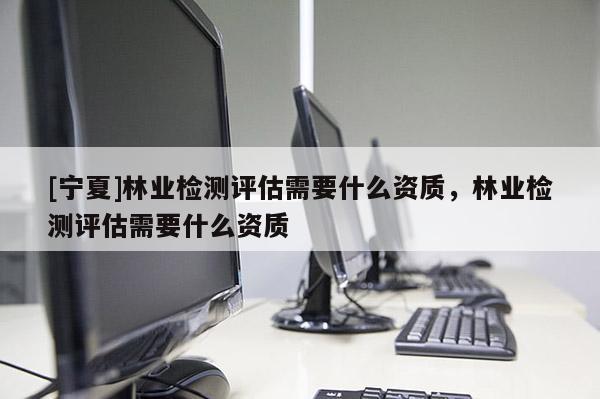 [寧夏]林業(yè)檢測(cè)評(píng)估需要什么資質(zhì)，林業(yè)檢測(cè)評(píng)估需要什么資質(zhì)