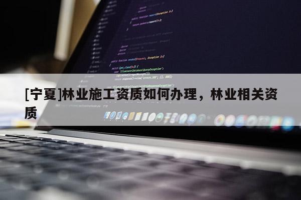 [寧夏]林業(yè)施工資質(zhì)如何辦理，林業(yè)相關(guān)資質(zhì)