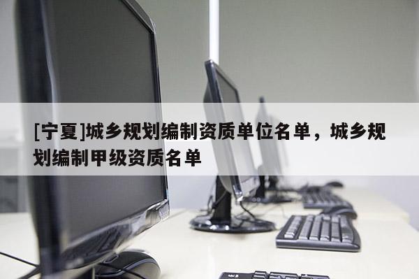 [寧夏]城鄉(xiāng)規(guī)劃編制資質(zhì)單位名單，城鄉(xiāng)規(guī)劃編制甲級(jí)資質(zhì)名單