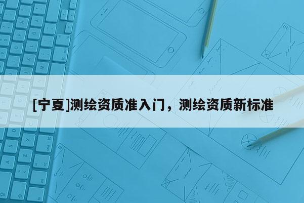 [寧夏]測繪資質(zhì)準入門，測繪資質(zhì)新標準