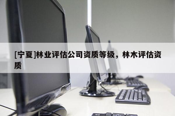 [寧夏]林業(yè)評估公司資質(zhì)等級，林木評估資質(zhì)