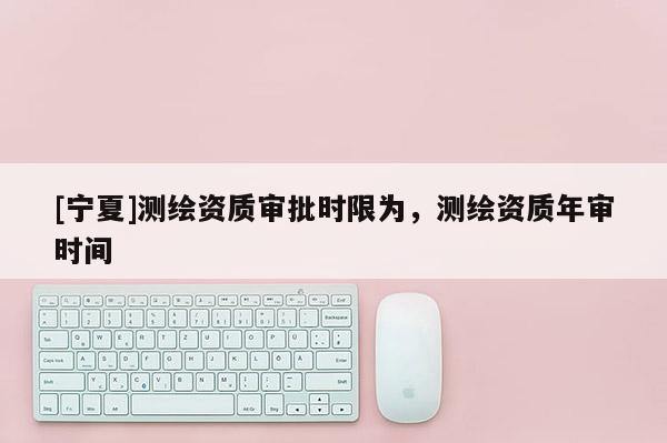 [寧夏]測(cè)繪資質(zhì)審批時(shí)限為，測(cè)繪資質(zhì)年審時(shí)間