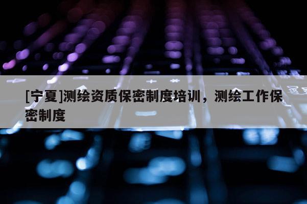 [寧夏]測(cè)繪資質(zhì)保密制度培訓(xùn)，測(cè)繪工作保密制度