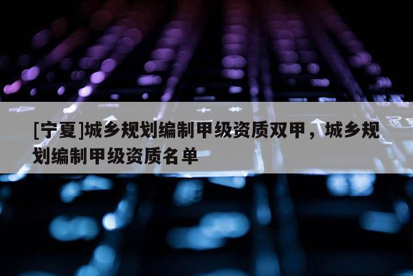 [寧夏]城鄉(xiāng)規(guī)劃編制甲級資質(zhì)雙甲，城鄉(xiāng)規(guī)劃編制甲級資質(zhì)名單