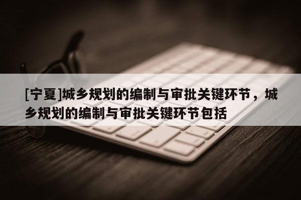 [寧夏]城鄉(xiāng)規(guī)劃的編制與審批關(guān)鍵環(huán)節(jié)，城鄉(xiāng)規(guī)劃的編制與審批關(guān)鍵環(huán)節(jié)包括