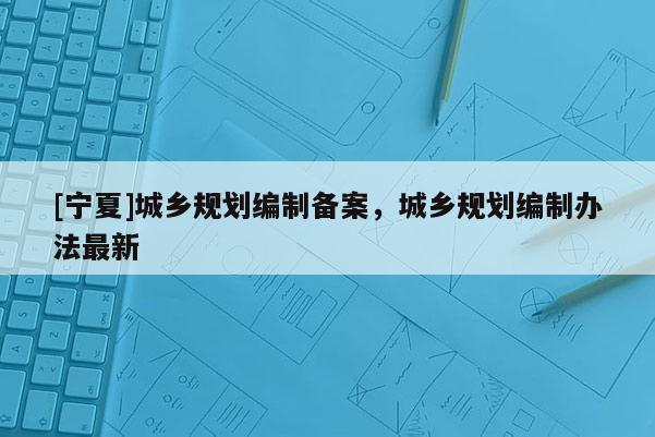 [寧夏]城鄉(xiāng)規(guī)劃編制備案，城鄉(xiāng)規(guī)劃編制辦法最新