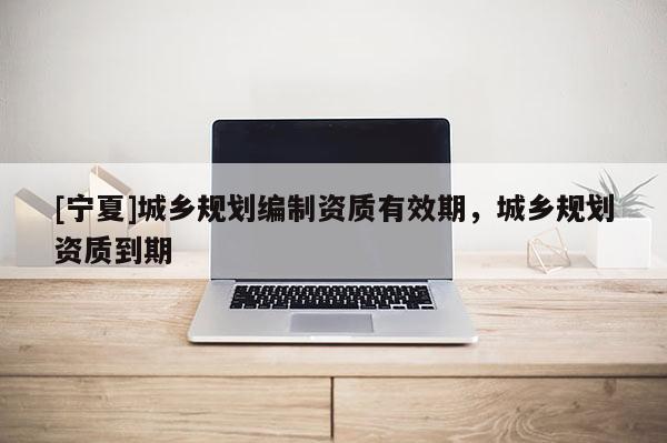 [寧夏]城鄉(xiāng)規(guī)劃編制資質(zhì)有效期，城鄉(xiāng)規(guī)劃資質(zhì)到期
