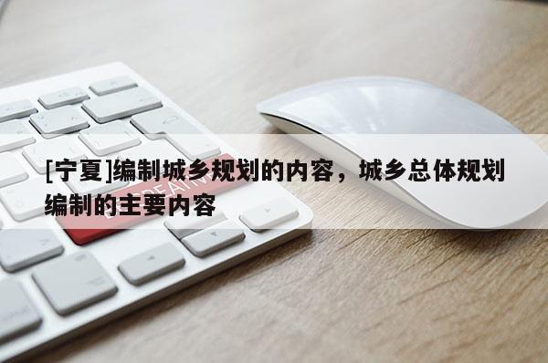 [寧夏]編制城鄉(xiāng)規(guī)劃的內(nèi)容，城鄉(xiāng)總體規(guī)劃編制的主要內(nèi)容