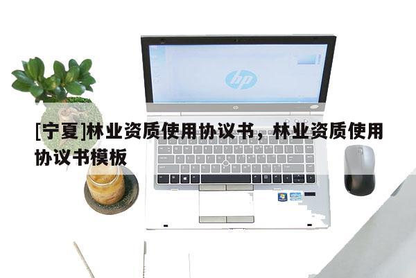 [寧夏]林業(yè)資質使用協(xié)議書，林業(yè)資質使用協(xié)議書模板