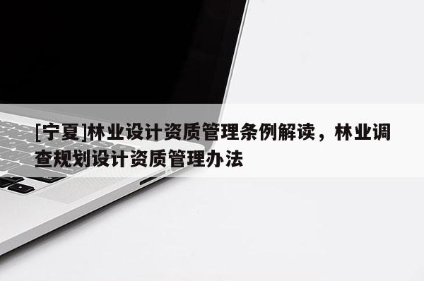 [寧夏]林業(yè)設(shè)計資質(zhì)管理條例解讀，林業(yè)調(diào)查規(guī)劃設(shè)計資質(zhì)管理辦法