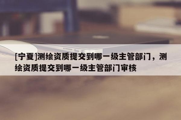[寧夏]測(cè)繪資質(zhì)提交到哪一級(jí)主管部門(mén)，測(cè)繪資質(zhì)提交到哪一級(jí)主管部門(mén)審核