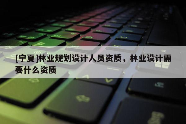 [寧夏]林業(yè)規(guī)劃設(shè)計(jì)人員資質(zhì)，林業(yè)設(shè)計(jì)需要什么資質(zhì)
