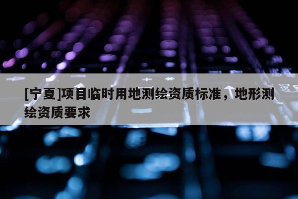[寧夏]項(xiàng)目臨時(shí)用地測(cè)繪資質(zhì)標(biāo)準(zhǔn)，地形測(cè)繪資質(zhì)要求
