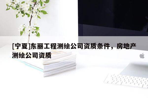 [寧夏]東麗工程測(cè)繪公司資質(zhì)條件，房地產(chǎn)測(cè)繪公司資質(zhì)