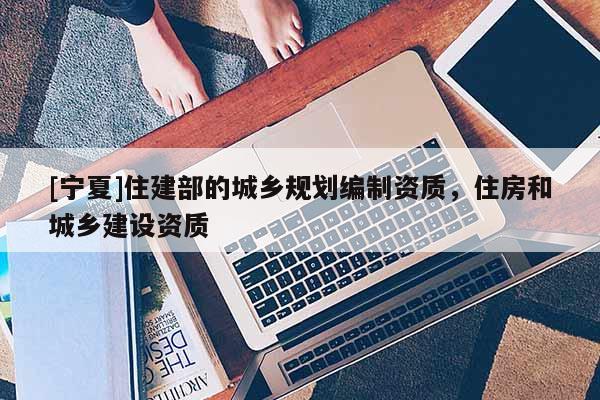 [寧夏]住建部的城鄉(xiāng)規(guī)劃編制資質(zhì)，住房和城鄉(xiāng)建設(shè)資質(zhì)