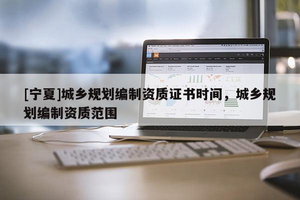 [寧夏]城鄉(xiāng)規(guī)劃編制資質(zhì)證書時(shí)間，城鄉(xiāng)規(guī)劃編制資質(zhì)范圍
