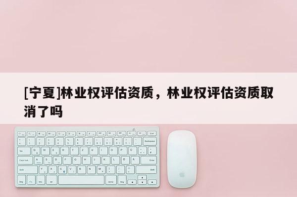 [寧夏]林業(yè)權(quán)評估資質(zhì)，林業(yè)權(quán)評估資質(zhì)取消了嗎