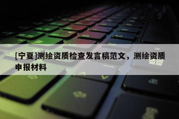 [寧夏]測繪資質(zhì)檢查發(fā)言稿范文，測繪資質(zhì)申報材料