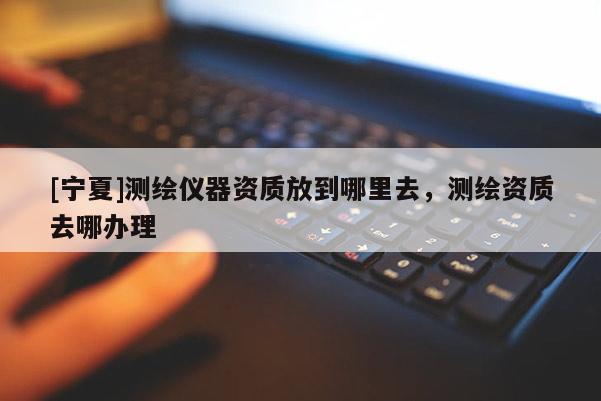 [寧夏]測繪儀器資質(zhì)放到哪里去，測繪資質(zhì)去哪辦理