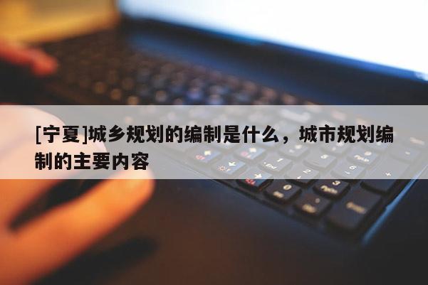 [寧夏]城鄉(xiāng)規(guī)劃的編制是什么，城市規(guī)劃編制的主要內(nèi)容