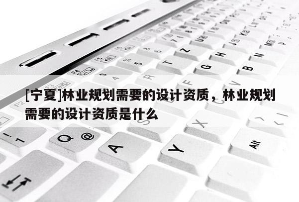 [寧夏]林業(yè)規(guī)劃需要的設(shè)計(jì)資質(zhì)，林業(yè)規(guī)劃需要的設(shè)計(jì)資質(zhì)是什么