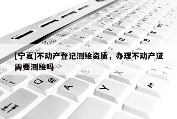 [寧夏]不動產(chǎn)登記測繪資質(zhì)，辦理不動產(chǎn)證需要測繪嗎