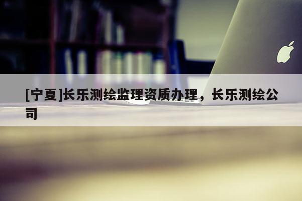[寧夏]長(zhǎng)樂(lè)測(cè)繪監(jiān)理資質(zhì)辦理，長(zhǎng)樂(lè)測(cè)繪公司
