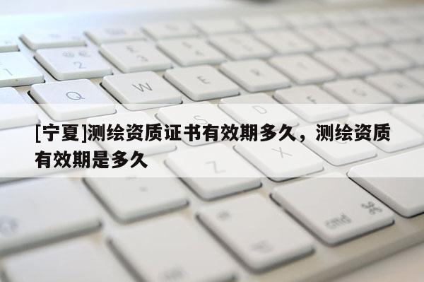 [寧夏]測繪資質(zhì)證書有效期多久，測繪資質(zhì)有效期是多久