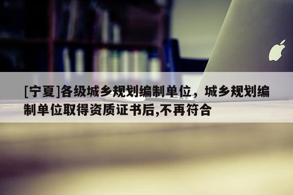[寧夏]各級城鄉(xiāng)規(guī)劃編制單位，城鄉(xiāng)規(guī)劃編制單位取得資質證書后,不再符合
