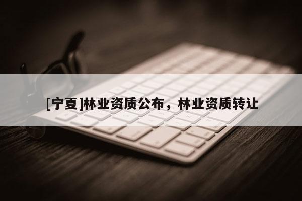 [寧夏]林業(yè)資質(zhì)公布，林業(yè)資質(zhì)轉(zhuǎn)讓