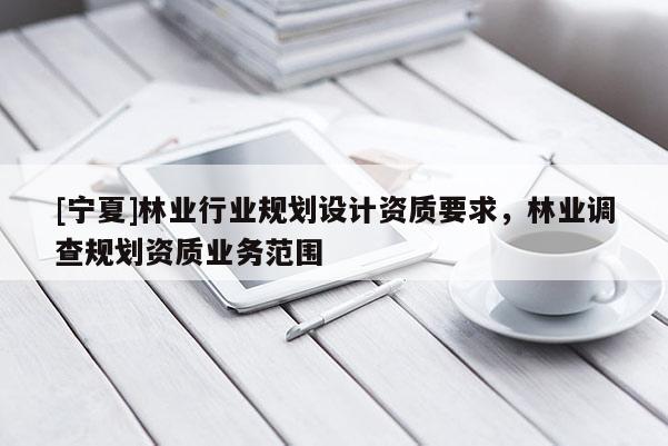 [寧夏]林業(yè)行業(yè)規(guī)劃設(shè)計資質(zhì)要求，林業(yè)調(diào)查規(guī)劃資質(zhì)業(yè)務(wù)范圍