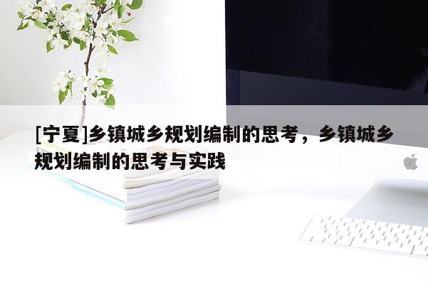 [寧夏]鄉(xiāng)鎮(zhèn)城鄉(xiāng)規(guī)劃編制的思考，鄉(xiāng)鎮(zhèn)城鄉(xiāng)規(guī)劃編制的思考與實(shí)踐