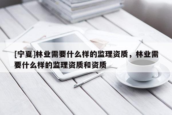 [寧夏]林業(yè)需要什么樣的監(jiān)理資質(zhì)，林業(yè)需要什么樣的監(jiān)理資質(zhì)和資質(zhì)