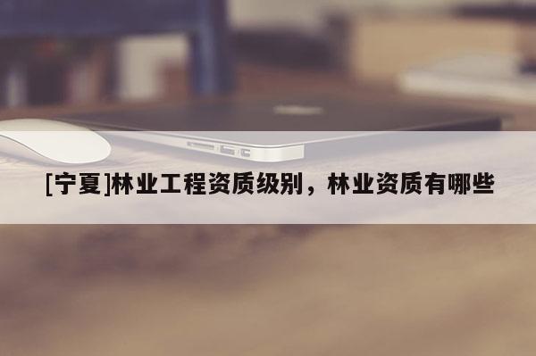 [寧夏]林業(yè)工程資質(zhì)級(jí)別，林業(yè)資質(zhì)有哪些