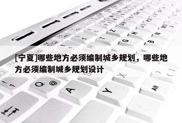 [寧夏]哪些地方必須編制城鄉(xiāng)規(guī)劃，哪些地方必須編制城鄉(xiāng)規(guī)劃設(shè)計(jì)