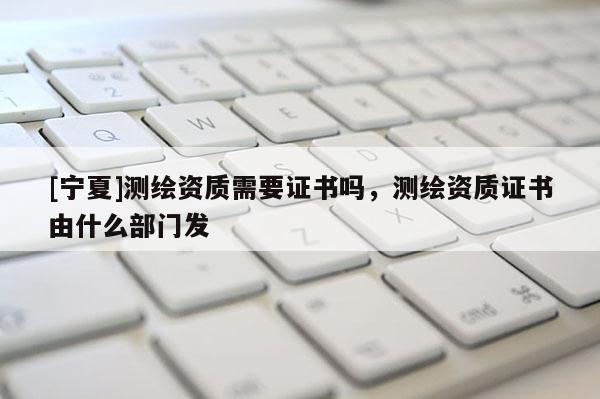 [寧夏]測(cè)繪資質(zhì)需要證書(shū)嗎，測(cè)繪資質(zhì)證書(shū)由什么部門發(fā)