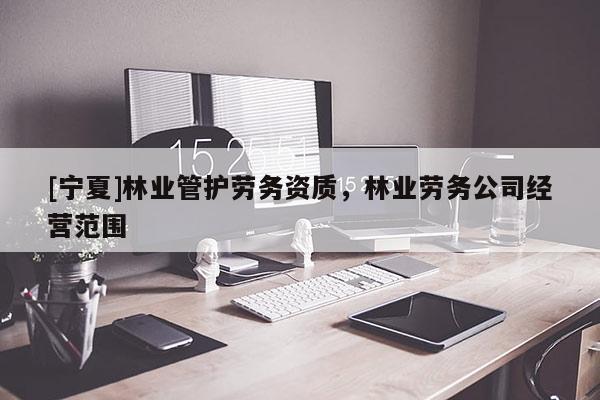 [寧夏]林業(yè)管護勞務(wù)資質(zhì)，林業(yè)勞務(wù)公司經(jīng)營范圍