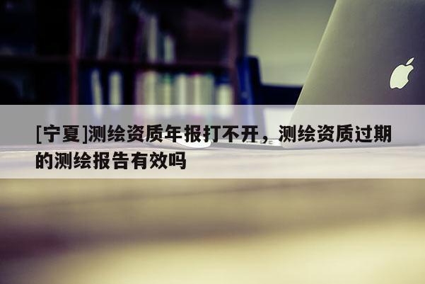 [寧夏]測繪資質(zhì)年報打不開，測繪資質(zhì)過期的測繪報告有效嗎