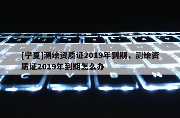 [寧夏]測繪資質(zhì)證2019年到期，測繪資質(zhì)證2019年到期怎么辦