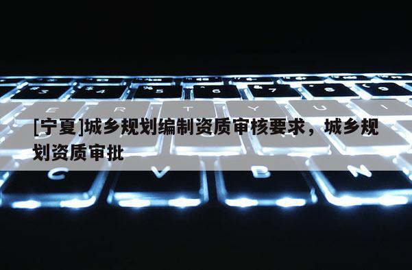 [寧夏]城鄉(xiāng)規(guī)劃編制資質(zhì)審核要求，城鄉(xiāng)規(guī)劃資質(zhì)審批