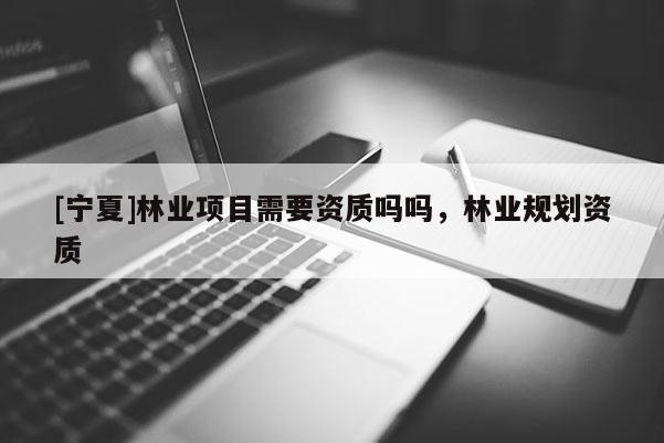 [寧夏]林業(yè)項(xiàng)目需要資質(zhì)嗎嗎，林業(yè)規(guī)劃資質(zhì)