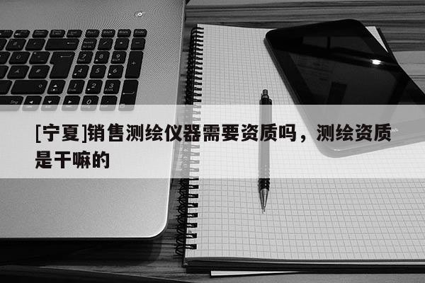 [寧夏]銷售測繪儀器需要資質(zhì)嗎，測繪資質(zhì)是干嘛的