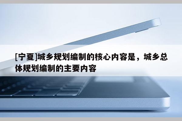 [寧夏]城鄉(xiāng)規(guī)劃編制的核心內(nèi)容是，城鄉(xiāng)總體規(guī)劃編制的主要內(nèi)容
