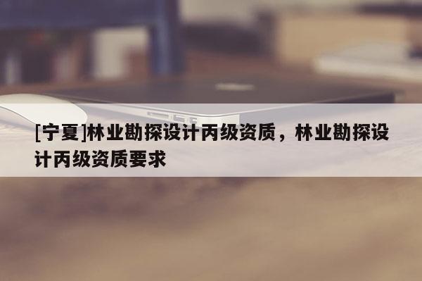 [寧夏]林業(yè)勘探設(shè)計(jì)丙級(jí)資質(zhì)，林業(yè)勘探設(shè)計(jì)丙級(jí)資質(zhì)要求