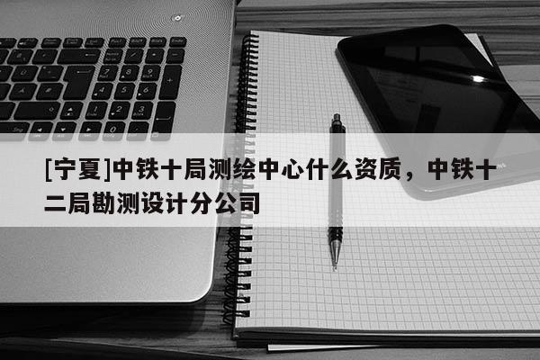 [寧夏]中鐵十局測繪中心什么資質(zhì)，中鐵十二局勘測設(shè)計分公司