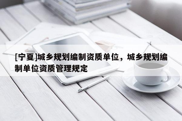[寧夏]城鄉(xiāng)規(guī)劃編制資質(zhì)單位，城鄉(xiāng)規(guī)劃編制單位資質(zhì)管理規(guī)定