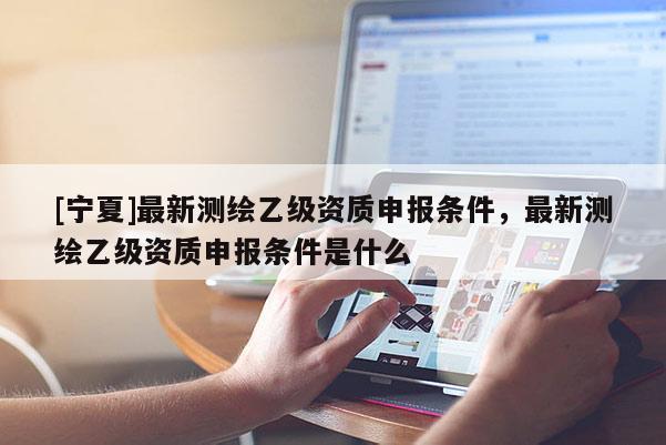 [寧夏]最新測(cè)繪乙級(jí)資質(zhì)申報(bào)條件，最新測(cè)繪乙級(jí)資質(zhì)申報(bào)條件是什么